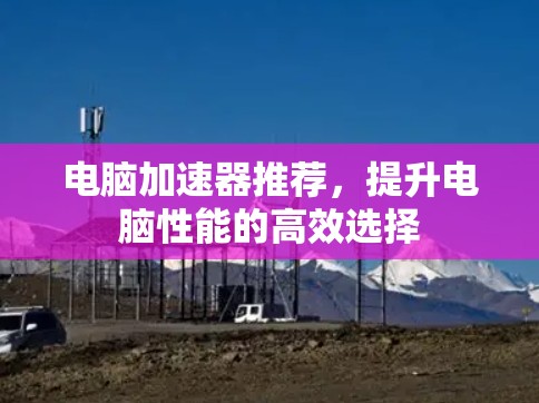 电脑加速器推荐,提升电脑性能的高效选择 电脑加速器推荐,提升电脑性能的高效选择
