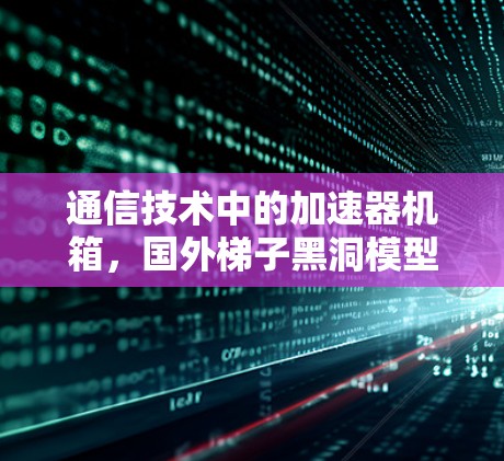 通信技术中的加速器机箱,国外梯子黑洞模型的创新与实践 通信技术中的加速器机箱,国外梯子黑洞模型的创新与实践