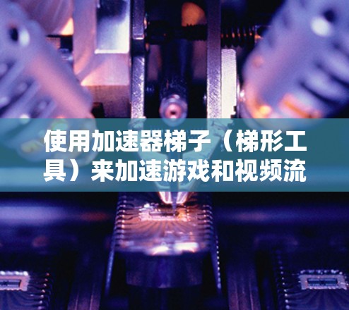 使用加速器梯子（梯形工具）来加速游戏和视频流，可以提高效率，减少时间。以下是详细的步骤指南