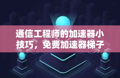 通信工程师的加速器小技巧，免费加速器梯子的使用与优化
