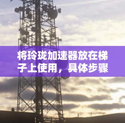 将玲珑加速器放在梯子上使用，具体步骤取决于加速器的类型和用途。以下是一般性的方法，假设玲珑加速器是自行车的加速器