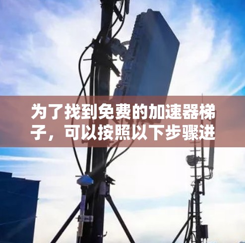 为了找到免费的加速器梯子,可以按照以下步骤进行 为了找到免费的加速器梯子,可以按照以下步骤进行