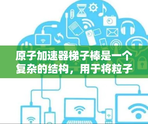 原子加速器梯子棒是一个复杂的结构，用于将粒子加速到更高的能量。以下是梯子棒的主要组成部分和功能