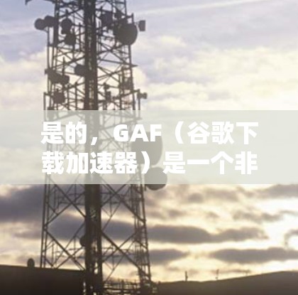 是的，GAF（谷歌下载加速器）是一个非常有用的工具，可以帮助加速下载速度。以下是几个常见的GAF下载加速器的链接，供您参考