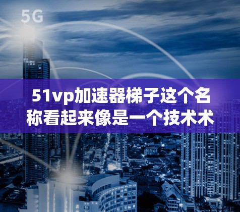 51vp加速器梯子这个名称看起来像是一个技术术语或产品名称，可能与某个特定领域有关。不过，由于加速器和梯子都是常见的词汇，可能需要结合上下文来更好地理解