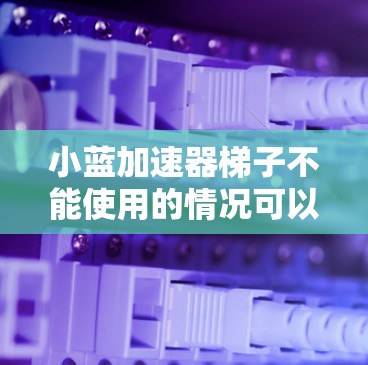小蓝加速器梯子不能使用的情况可以分为以下几种原因，并提供相应的解决方案