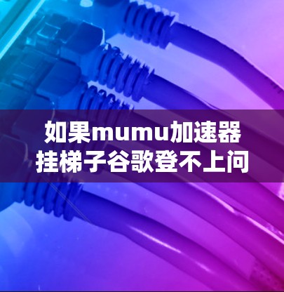 如果mumu加速器挂梯子谷歌登不上问题持续存在，建议以下步骤进行检查和解决