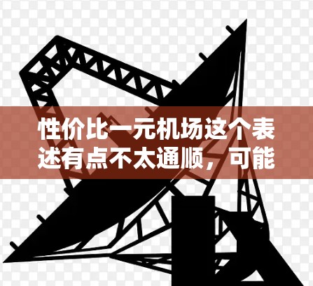 性价比一元机场这个表述有点不太通顺,可能是你使用了不当的词汇。通常,人们会提到机场的费用,比如机场票、机票等,而一元机场听起来像是一个非常便宜的机场,这在现实中是不现实的 性价比一元机场这个表述有点不太通顺,可能是你使用了不当的词汇。通常,人们会提到机场的费用,比如机场票、机票等,而一元机场听起来像是一个非常便宜的机场,这在现实中是不现实的