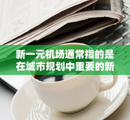 新一元机场通常指的是在城市规划中重要的新机场,可能位于城市中心或周边,具有特定的特色和规划。以下是一个关于新一元机场的综合介绍 新一元机场通常指的是在城市规划中重要的新机场,可能位于城市中心或周边,具有特定的特色和规划。以下是一个关于新一元机场的综合介绍