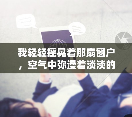我轻轻摇晃着那扇窗户,空气中弥漫着淡淡的花香。这里的每一缕阳光都像是在诉说着故事 我轻轻摇晃着那扇窗户,空气中弥漫着淡淡的花香。这里的每一缕阳光都像是在诉说着故事
