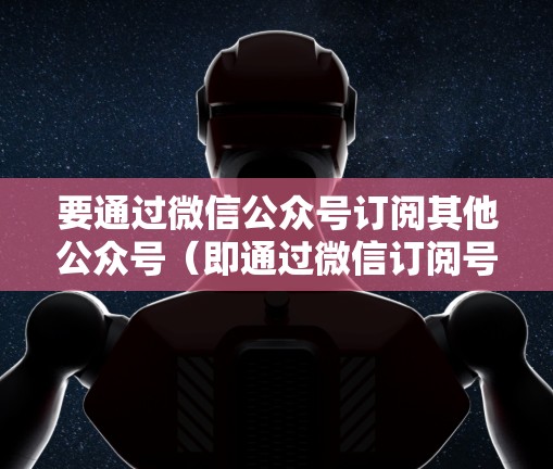 要通过微信公众号订阅其他公众号(即通过微信订阅号登外网微信)可以按照以下步骤操作 要通过微信公众号订阅其他公众号(即通过微信订阅号登外网微信)可以按照以下步骤操作