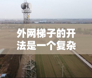 外网梯子的开法是一个复杂但重要的步骤,涉及到结构、安装和使用等多个方面。以下是对外网梯子开法的详细分析 外网梯子的开法是一个复杂但重要的步骤,涉及到结构、安装和使用等多个方面。以下是对外网梯子开法的详细分析