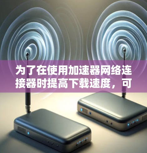 为了在使用加速器网络连接器时提高下载速度,可以按照以下步骤进行优化 为了在使用加速器网络连接器时提高下载速度,可以按照以下步骤进行优化