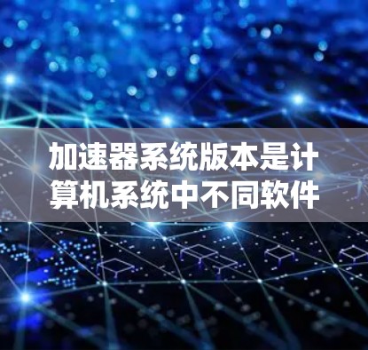加速器系统版本是计算机系统中不同软件包或硬件型号的集合，每个版本可能有不同的功能或性能优化。以下是对加速器系统版本的详细分析