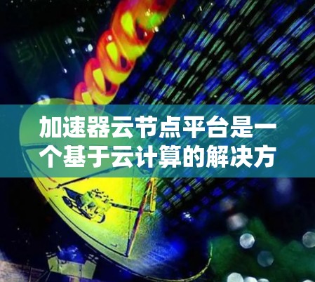 加速器云节点平台是一个基于云计算的解决方案，专为加速器提供服务，旨在提升图像处理、视频处理和实时应用的性能。以下是该平台的主要特点和功能