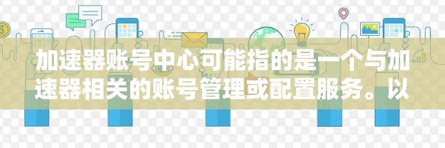 加速器账号中心可能指的是一个与加速器相关的账号管理或配置服务。以下是一些可能的解释和操作步骤,帮助你更好地理解和使用这个服务 加速器账号中心可能指的是一个与加速器相关的账号管理或配置服务。以下是一些可能的解释和操作步骤,帮助你更好地理解和使用这个服务