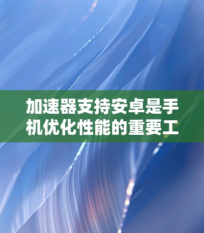 加速器支持安卓是手机优化性能的重要工具，主要针对安卓设备提供功能增强服务。以下是关于加速器支持安卓的详细总结
