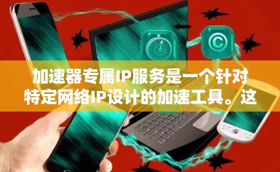 加速器专属IP服务是一个针对特定网络IP设计的加速工具。这些工具通常与特定设备（如iPhone、iPad等）的加速功能相关，旨在提升用户在特定网络上的网页加载速度或数据传输速度