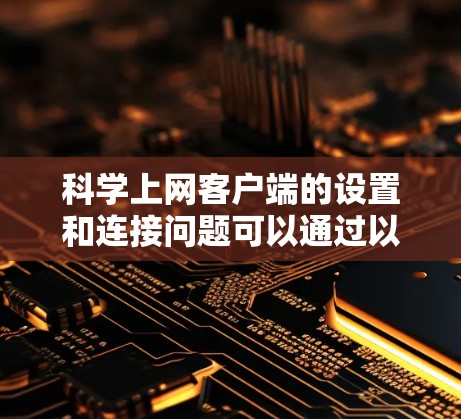 科学上网客户端的设置和连接问题可以通过以下步骤逐步解决