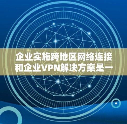 企业实施跨地区网络连接和企业VPN解决方案是一个综合性的管理问题，需要企业在实施过程中全面考虑多个方面，以确保企业内部网络的安全、合规和高效。以下是详细的解决方案