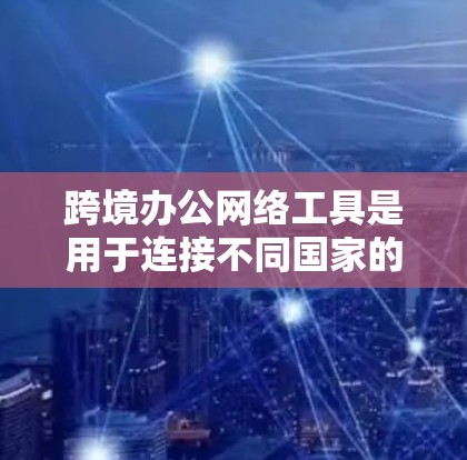跨境办公网络工具是用于连接不同国家的员工或团队进行远程协作的网络工具。以下是一些主要的工具及其特点