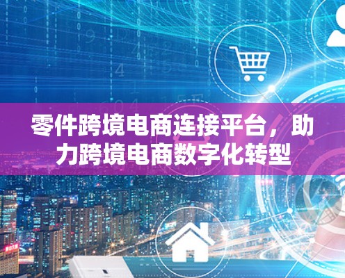 零件跨境电商连接平台，助力跨境电商数字化转型