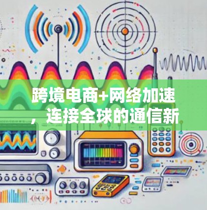 跨境电商+网络加速,连接全球的通信新标准 跨境电商+网络加速,连接全球的通信新标准