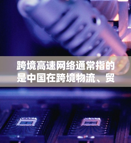 跨境高速网络通常指的是中国在跨境物流、贸易、信息交换等领域的网络系统。这些网络主要用于连接中国与国际市场的不同国家和地区之间的货物、电子数据、信息等。跨境高速网络主要涉及以下方面