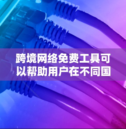 跨境网络免费工具可以帮助用户在不同国家或地区之间快速连接网络，享受互联网服务。以下是一些适合跨境网络使用的免费工具