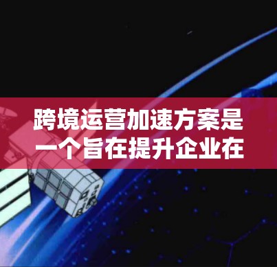跨境运营加速方案是一个旨在提升企业在跨国经营中的效率和成本控制的综合策略，涵盖了多个关键领域。以下是对该方案的详细解析
