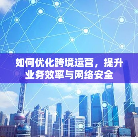 如何优化跨境运营，提升业务效率与网络安全