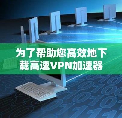为了帮助您高效地下载高速VPN加速器，以下是一步步的建议