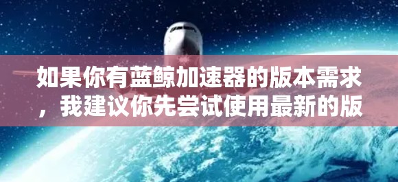 如果你有蓝鲸加速器的版本需求，我建议你先尝试使用最新的版本。蓝鲸加速器已经进行了多次版本更新，如果你已经使用过旧版本，可以尝试升级到最新版本，以获得更高效的加速功能